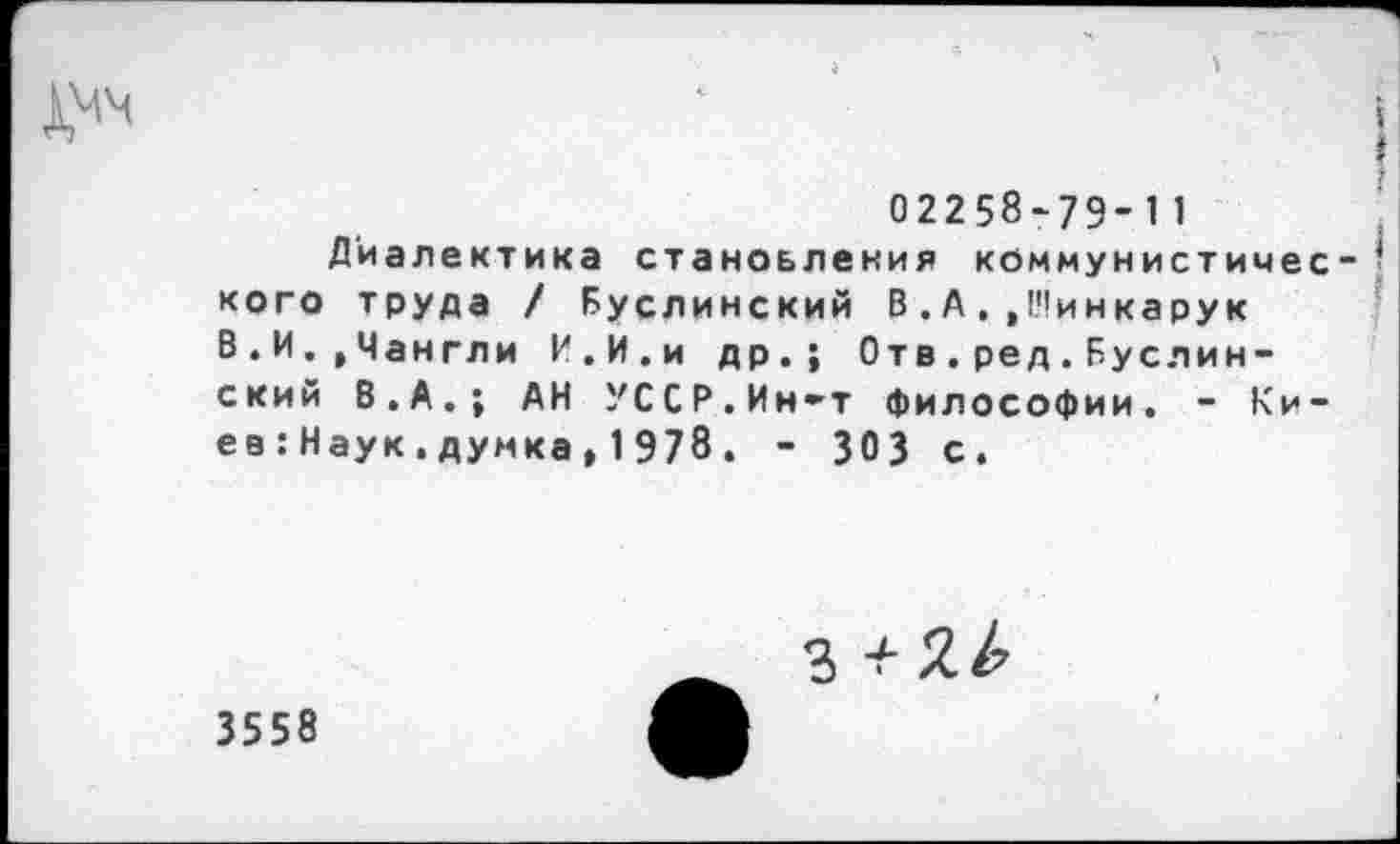 ﻿02258-79-11
Диалектика становления коммунистичес кого труда / Буслинский В . А . ,!'!инкарук В.И.,Чангли И.И.и др.; Отв.ред.Буслин-ский В.А.; АН УССР.Ин-т философии. - Киев : Наук.думка, 1978. - 303 с.
3 +
3558